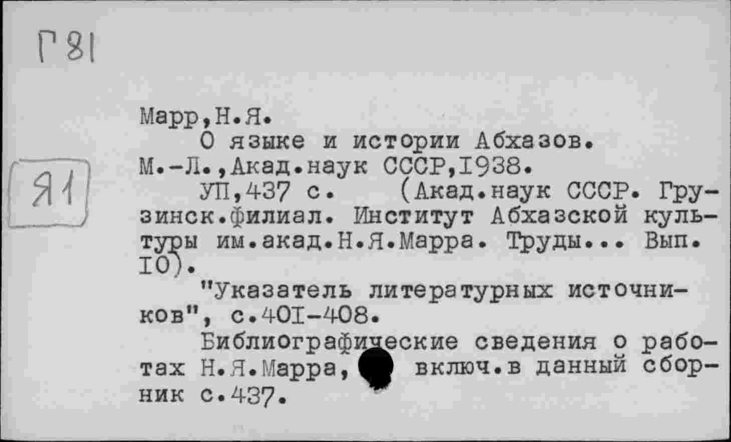 ﻿
Марр, Н. Я.
О языке и истории Абхазов.
М.-Л.,Акад.наук СССР,1938.
УП,437 с. (Акад.наук СССР. Грузинок.филиал. Институт Абхазской культуры им.акад.Н.Я.Марра. Труды... Вып. 10).
’’Указатель литературных источников”, с.401-408.
Библиографические сведения о работах Н.Я.Марра,О включ.в данный сборник с.437.